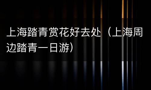 上海踏青赏花好去处（上海周边踏青一日游）