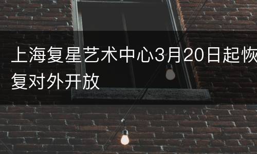 上海复星艺术中心3月20日起恢复对外开放