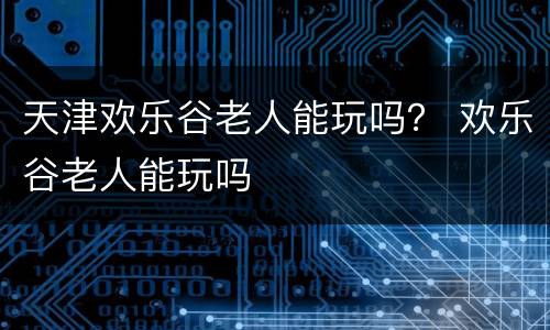 天津欢乐谷老人能玩吗？ 欢乐谷老人能玩吗