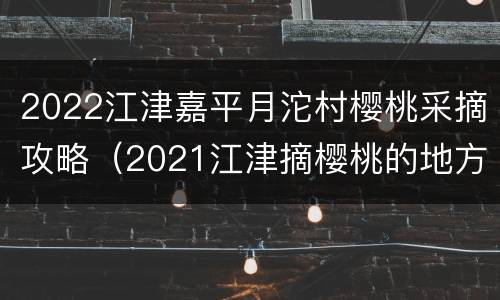 2022江津嘉平月沱村樱桃采摘攻略（2021江津摘樱桃的地方）