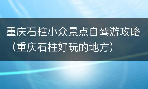 重庆石柱小众景点自驾游攻略（重庆石柱好玩的地方）
