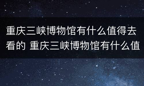重庆三峡博物馆有什么值得去看的 重庆三峡博物馆有什么值得去看的文物