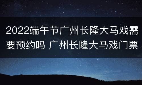 2022端午节广州长隆大马戏需要预约吗 广州长隆大马戏门票需要提前预定吗