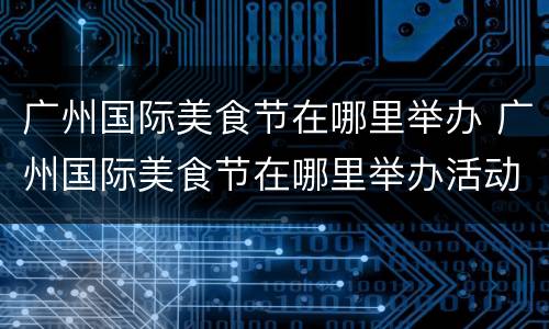 广州国际美食节在哪里举办 广州国际美食节在哪里举办活动