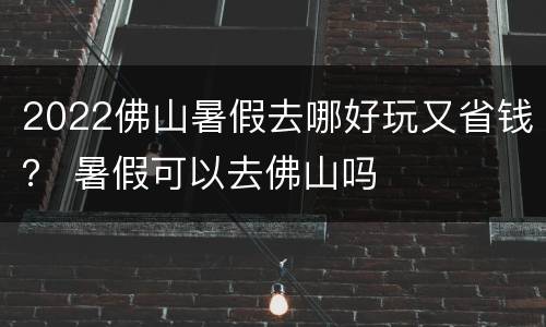 2022佛山暑假去哪好玩又省钱？ 暑假可以去佛山吗