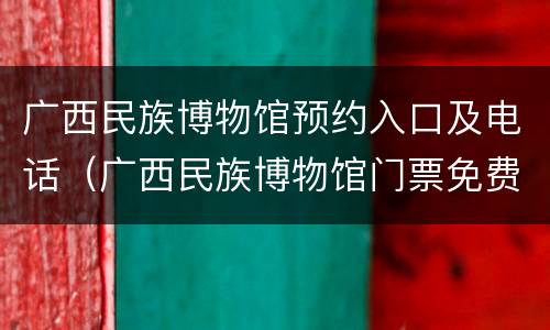 广西民族博物馆预约入口及电话（广西民族博物馆门票免费吗）