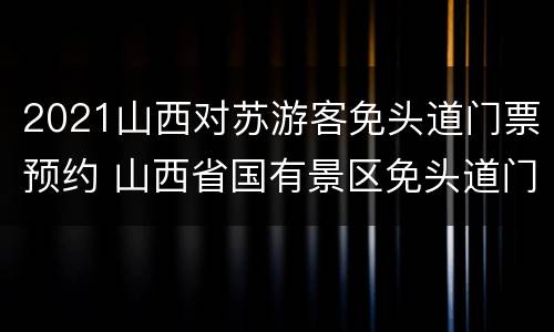 2021山西对苏游客免头道门票预约 山西省国有景区免头道门票