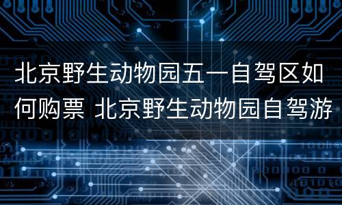 北京野生动物园五一自驾区如何购票 北京野生动物园自驾游门票