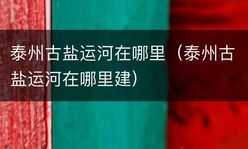 泰州古盐运河在哪里（泰州古盐运河在哪里建）