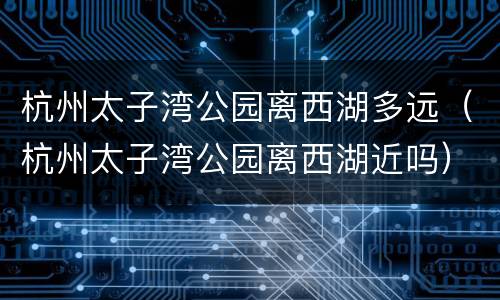 杭州太子湾公园离西湖多远（杭州太子湾公园离西湖近吗）