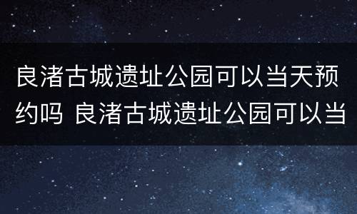 良渚古城遗址公园可以当天预约吗 良渚古城遗址公园可以当天预约吗门票