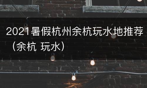 2021暑假杭州余杭玩水地推荐（余杭 玩水）