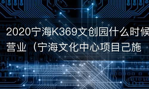 2020宁海K369文创园什么时候营业（宁海文化中心项目己施工了么）