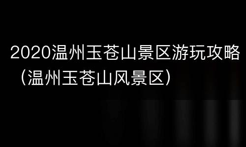 2020温州玉苍山景区游玩攻略（温州玉苍山风景区）