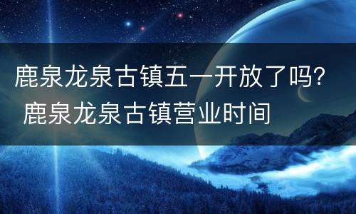 鹿泉龙泉古镇五一开放了吗？ 鹿泉龙泉古镇营业时间