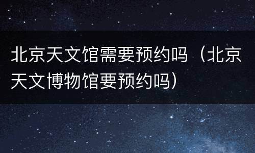 北京天文馆需要预约吗（北京天文博物馆要预约吗）