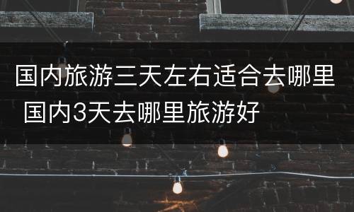 国内旅游三天左右适合去哪里 国内3天去哪里旅游好