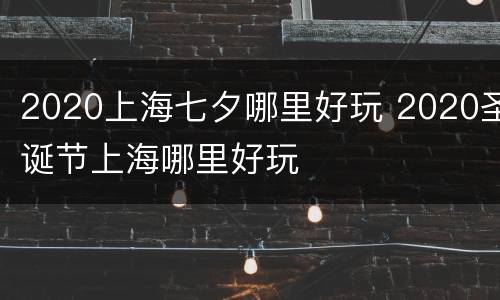 2020上海七夕哪里好玩 2020圣诞节上海哪里好玩