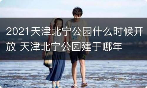 2021天津北宁公园什么时候开放 天津北宁公园建于哪年