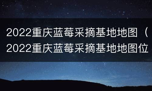 2022重庆蓝莓采摘基地地图（2022重庆蓝莓采摘基地地图位置）