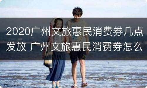 2020广州文旅惠民消费券几点发放 广州文旅惠民消费券怎么使用
