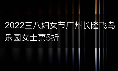 2022三八妇女节广州长隆飞鸟乐园女士票5折