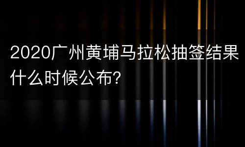 2020广州黄埔马拉松抽签结果什么时候公布？