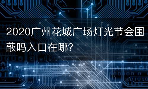 2020广州花城广场灯光节会围蔽吗入口在哪？