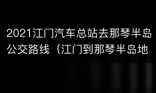 2021江门汽车总站去那琴半岛公交路线（江门到那琴半岛地质公园怎么坐车）