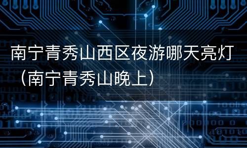 南宁青秀山西区夜游哪天亮灯（南宁青秀山晚上）
