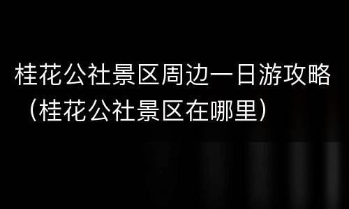桂花公社景区周边一日游攻略（桂花公社景区在哪里）