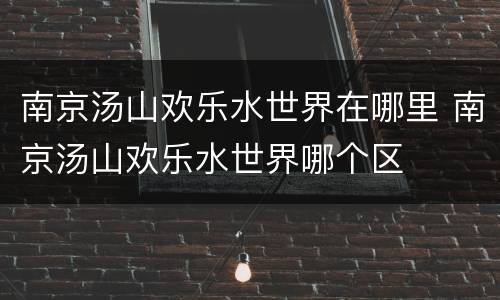 南京汤山欢乐水世界在哪里 南京汤山欢乐水世界哪个区