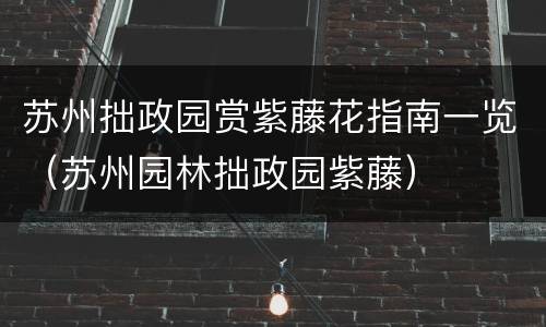 苏州拙政园赏紫藤花指南一览（苏州园林拙政园紫藤）