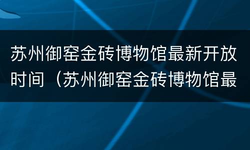 苏州御窑金砖博物馆最新开放时间（苏州御窑金砖博物馆最新开放时间是多少）