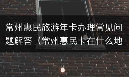 常州惠民旅游年卡办理常见问题解答（常州惠民卡在什么地方办）