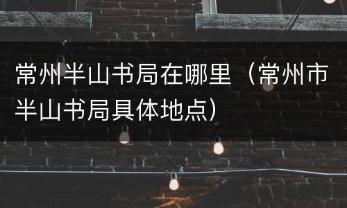 常州半山书局在哪里（常州市半山书局具体地点）