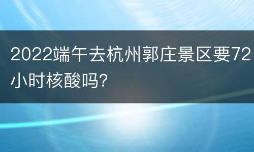 2022端午去杭州郭庄景区要72小时核酸吗？