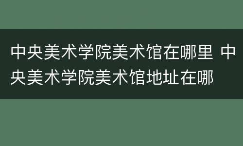 中央美术学院美术馆在哪里 中央美术学院美术馆地址在哪