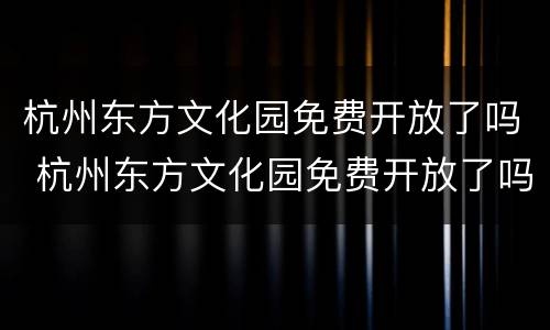 杭州东方文化园免费开放了吗 杭州东方文化园免费开放了吗今天