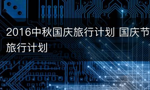 2016中秋国庆旅行计划 国庆节旅行计划
