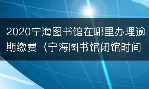 2020宁海图书馆在哪里办理逾期缴费（宁海图书馆闭馆时间）