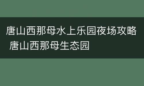 唐山西那母水上乐园夜场攻略 唐山西那母生态园