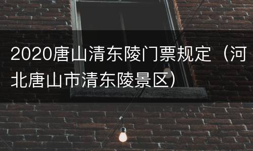 2020唐山清东陵门票规定（河北唐山市清东陵景区）