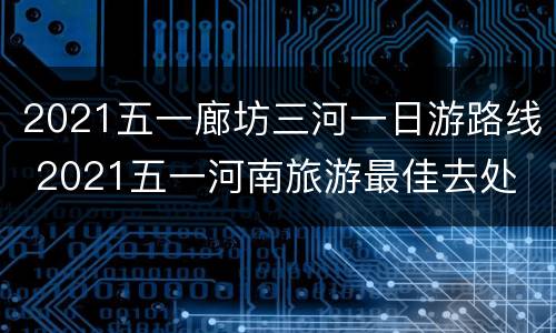 2021五一廊坊三河一日游路线 2021五一河南旅游最佳去处