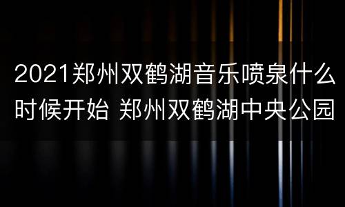 2021郑州双鹤湖音乐喷泉什么时候开始 郑州双鹤湖中央公园音乐喷泉几点