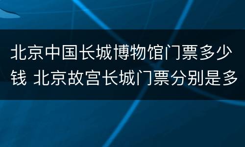 北京中国长城博物馆门票多少钱 北京故宫长城门票分别是多少钱