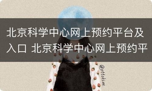 北京科学中心网上预约平台及入口 北京科学中心网上预约平台及入口时间