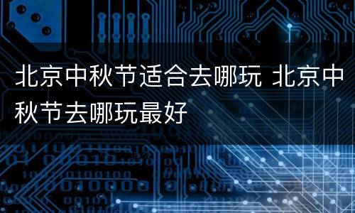 北京中秋节适合去哪玩 北京中秋节去哪玩最好