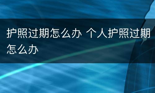 护照过期怎么办 个人护照过期怎么办