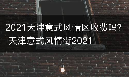 2021天津意式风情区收费吗？ 天津意式风情街2021